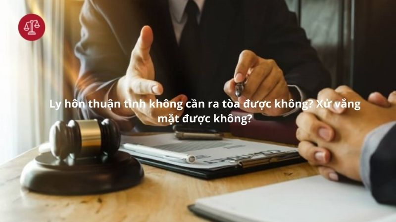 Ly hôn thuận tình không cần ra tòa được không?Xử vắng mặt được không